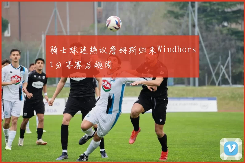 骑士球迷热议詹姆斯归来Windhorst分享赛后趣闻