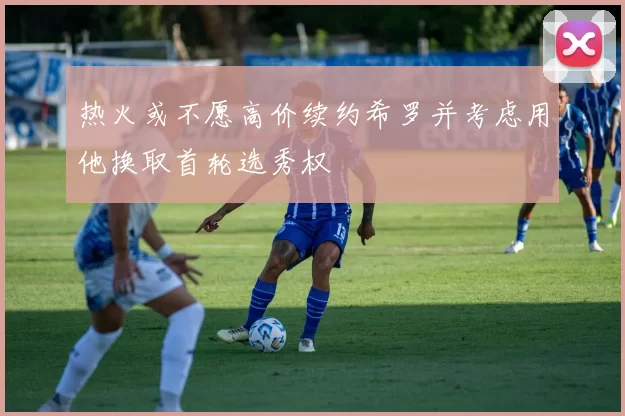 热火或不愿高价续约希罗并考虑用他换取首轮选秀权
