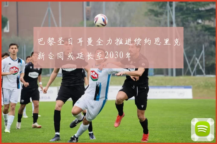 巴黎圣日耳曼全力推进续约恩里克新合同或延长至2030年