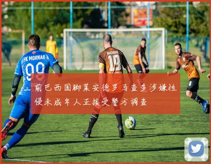 前巴西国脚莱安德罗马查多涉嫌性侵未成年人正接受警方调查