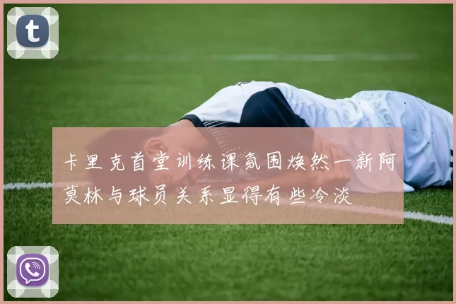卡里克首堂训练课氛围焕然一新阿莫林与球员关系显得有些冷淡