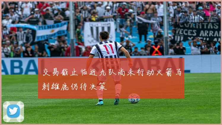 交易截止临近九队尚未行动火箭马刺雄鹿仍待决策