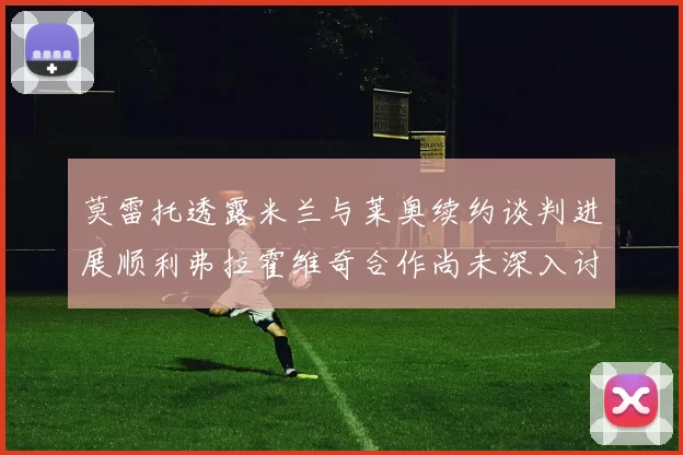 莫雷托透露米兰与莱奥续约谈判进展顺利弗拉霍维奇合作尚未深入讨论