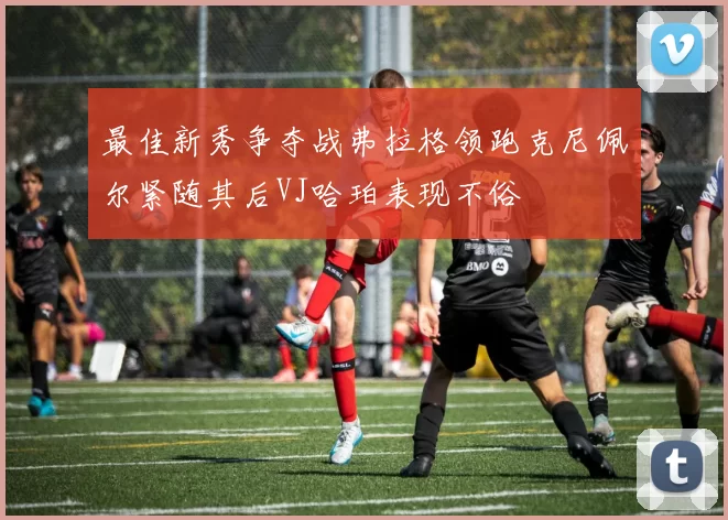 最佳新秀争夺战弗拉格领跑克尼佩尔紧随其后VJ哈珀表现不俗